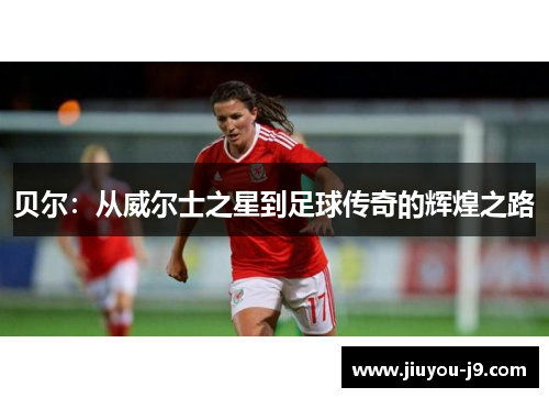 贝尔：从威尔士之星到足球传奇的辉煌之路
