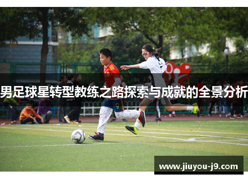 男足球星转型教练之路探索与成就的全景分析