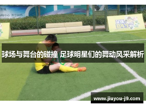 球场与舞台的碰撞 足球明星们的舞动风采解析
