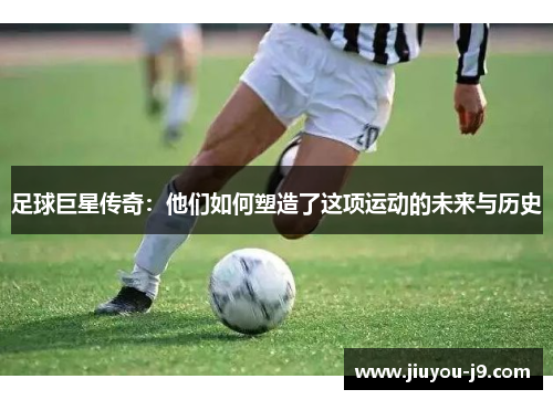 足球巨星传奇：他们如何塑造了这项运动的未来与历史