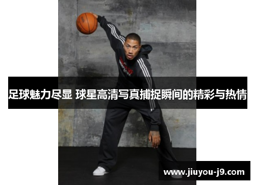 足球魅力尽显 球星高清写真捕捉瞬间的精彩与热情