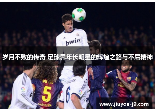 岁月不败的传奇 足球界年长明星的辉煌之路与不屈精神