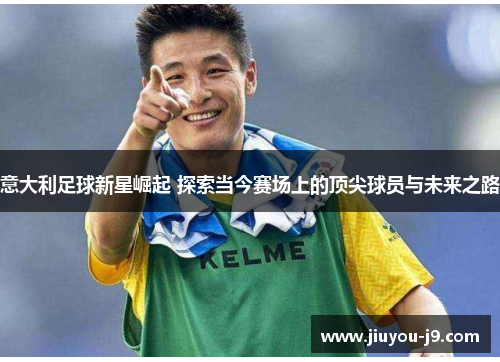 意大利足球新星崛起 探索当今赛场上的顶尖球员与未来之路