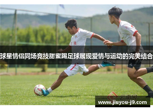 球星情侣同场竞技甜蜜踢足球展现爱情与运动的完美结合