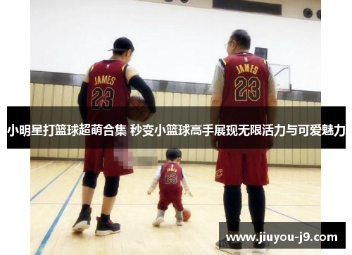 小明星打篮球超萌合集 秒变小篮球高手展现无限活力与可爱魅力