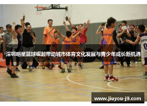 深圳明星篮球崛起带动城市体育文化发展与青少年成长新机遇