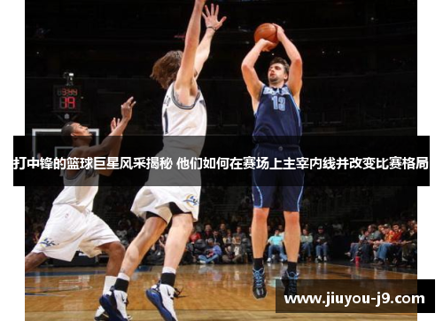 打中锋的篮球巨星风采揭秘 他们如何在赛场上主宰内线并改变比赛格局